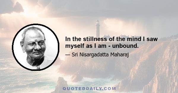 In the stillness of the mind I saw myself as I am - unbound.