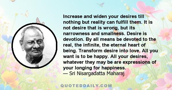 Increase and widen your desires till nothing but reality can fulfill them. It is not desire that is wrong, but its narrowness and smallness. Desire is devotion. By all means be devoted to the real, the infinite, the