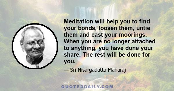 Meditation will help you to find your bonds, loosen them, untie them and cast your moorings. When you are no longer attached to anything, you have done your share. The rest will be done for you.