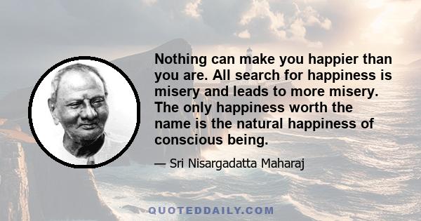 Nothing can make you happier than you are. All search for happiness is misery and leads to more misery. The only happiness worth the name is the natural happiness of conscious being.