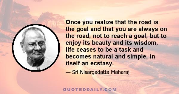 Once you realize that the road is the goal and that you are always on the road, not to reach a goal, but to enjoy its beauty and its wisdom, life ceases to be a task and becomes natural and simple, in itself an ecstasy.