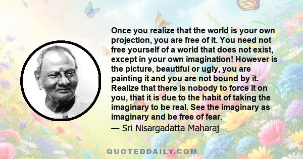 Once you realize that the world is your own projection, you are free of it. You need not free yourself of a world that does not exist, except in your own imagination! However is the picture, beautiful or ugly, you are