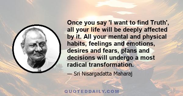 Once you say 'I want to find Truth', all your life will be deeply affected by it. All your mental and physical habits, feelings and emotions, desires and fears, plans and decisions will undergo a most radical