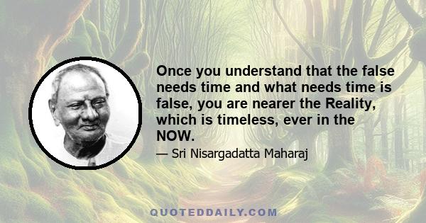 Once you understand that the false needs time and what needs time is false, you are nearer the Reality, which is timeless, ever in the NOW.