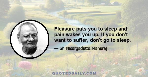 Pleasure puts you to sleep and pain wakes you up. If you don't want to suffer, don't go to sleep.