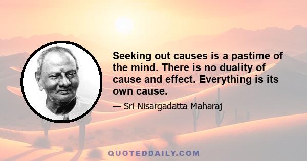 Seeking out causes is a pastime of the mind. There is no duality of cause and effect. Everything is its own cause.