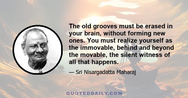 The old grooves must be erased in your brain, without forming new ones. You must realize yourself as the immovable, behind and beyond the movable, the silent witness of all that happens.