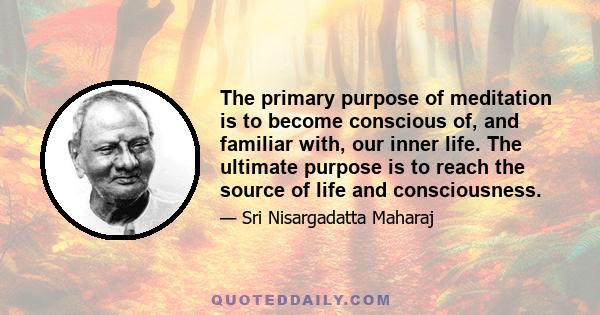 The primary purpose of meditation is to become conscious of, and familiar with, our inner life. The ultimate purpose is to reach the source of life and consciousness.