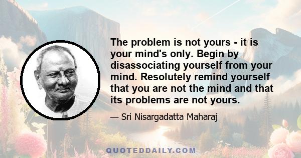 The problem is not yours - it is your mind's only. Begin by disassociating yourself from your mind. Resolutely remind yourself that you are not the mind and that its problems are not yours.