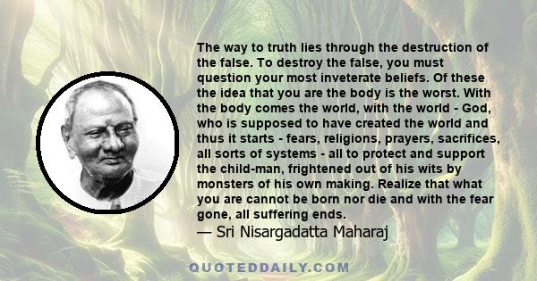 The way to truth lies through the destruction of the false. To destroy the false, you must question your most inveterate beliefs. Of these the idea that you are the body is the worst. With the body comes the world, with 