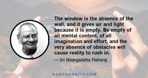 The window is the absence of the wall, and it gives air and light because it is empty. Be empty of all mental content, of all imagination and effort, and the very absence of obstacles will cause reality to rush in.