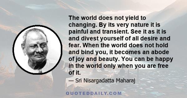 The world does not yield to changing. By its very nature it is painful and transient. See it as it is and divest yourself of all desire and fear. When the world does not hold and bind you, it becomes an abode of joy and 