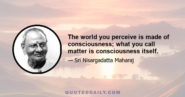 The world you perceive is made of consciousness; what you call matter is consciousness itself.