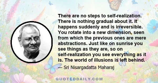 There are no steps to self-realization. There is nothing gradual about it. It happens suddenly and is irreversible. You rotate into a new dimension, seen from which the previous ones are mere abstractions. Just like on