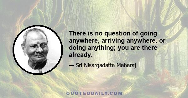 There is no question of going anywhere, arriving anywhere, or doing anything; you are there already.