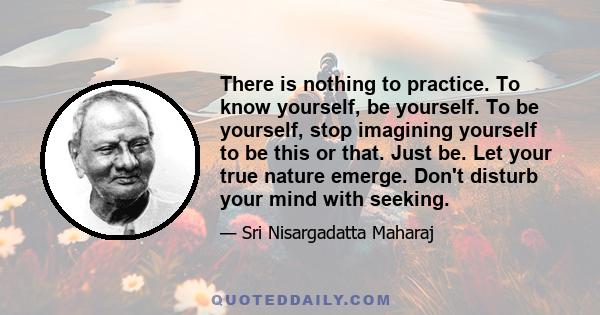 There is nothing to practice. To know yourself, be yourself. To be yourself, stop imagining yourself to be this or that. Just be. Let your true nature emerge. Don't disturb your mind with seeking.