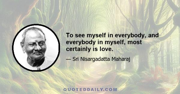 To see myself in everybody, and everybody in myself, most certainly is love.