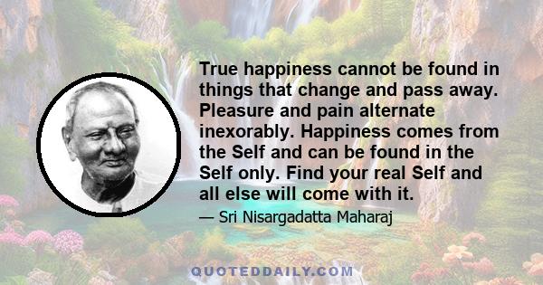 True happiness cannot be found in things that change and pass away. Pleasure and pain alternate inexorably. Happiness comes from the Self and can be found in the Self only. Find your real Self and all else will come