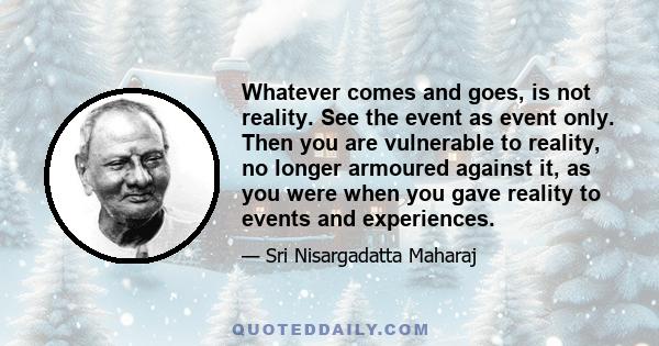 Whatever comes and goes, is not reality. See the event as event only. Then you are vulnerable to reality, no longer armoured against it, as you were when you gave reality to events and experiences.