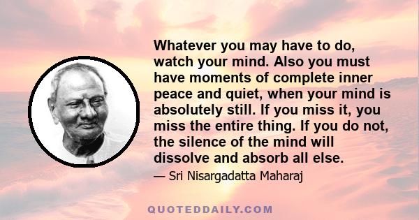 Whatever you may have to do, watch your mind. Also you must have moments of complete inner peace and quiet, when your mind is absolutely still. If you miss it, you miss the entire thing. If you do not, the silence of