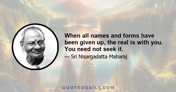 When all names and forms have been given up, the real is with you. You need not seek it.