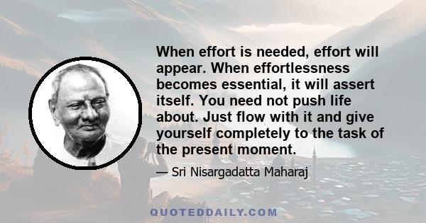 When effort is needed, effort will appear. When effortlessness becomes essential, it will assert itself. You need not push life about. Just flow with it and give yourself completely to the task of the present moment.