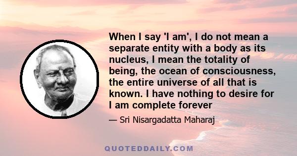 When I say 'I am', I do not mean a separate entity with a body as its nucleus, I mean the totality of being, the ocean of consciousness, the entire universe of all that is known. I have nothing to desire for I am