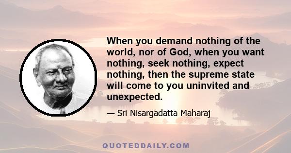 When you demand nothing of the world, nor of God, when you want nothing, seek nothing, expect nothing, then the supreme state will come to you uninvited and unexpected.