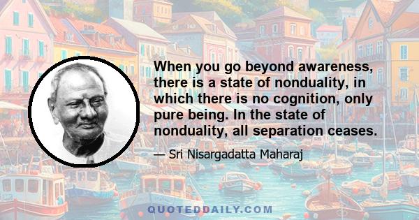 When you go beyond awareness, there is a state of nonduality, in which there is no cognition, only pure being. In the state of nonduality, all separation ceases.