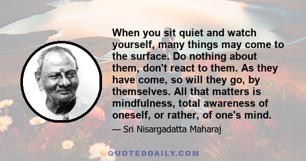 When you sit quiet and watch yourself, many things may come to the surface. Do nothing about them, don't react to them. As they have come, so will they go, by themselves. All that matters is mindfulness, total awareness 