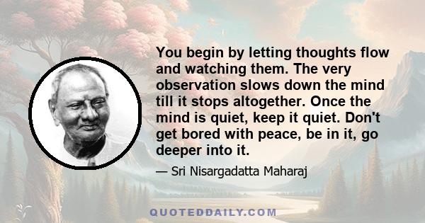 You begin by letting thoughts flow and watching them. The very observation slows down the mind till it stops altogether. Once the mind is quiet, keep it quiet. Don't get bored with peace, be in it, go deeper into it.