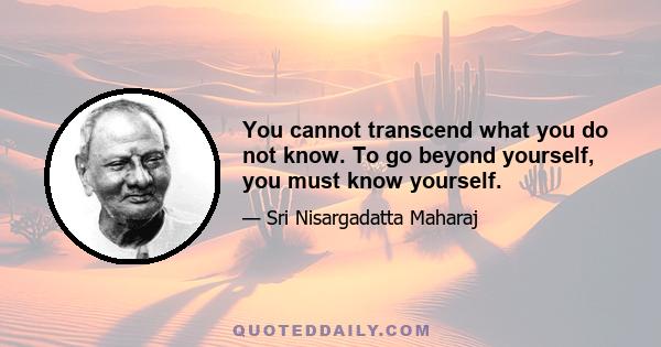 You cannot transcend what you do not know. To go beyond yourself, you must know yourself.