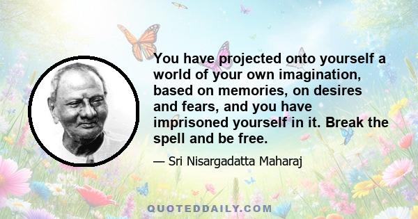 You have projected onto yourself a world of your own imagination, based on memories, on desires and fears, and you have imprisoned yourself in it. Break the spell and be free.