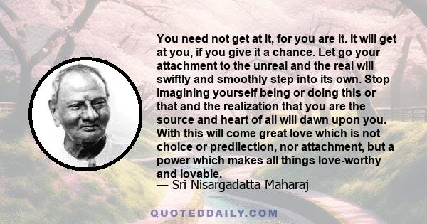 You need not get at it, for you are it. It will get at you, if you give it a chance. Let go your attachment to the unreal and the real will swiftly and smoothly step into its own. Stop imagining yourself being or doing