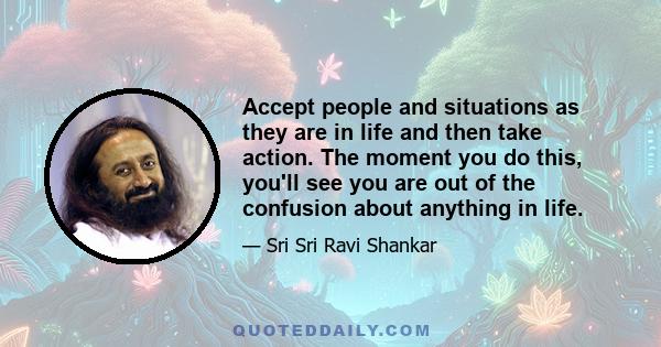 Accept people and situations as they are in life and then take action. The moment you do this, you'll see you are out of the confusion about anything in life.