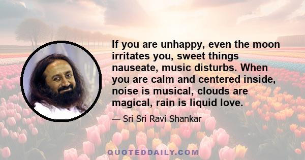 If you are unhappy, even the moon irritates you, sweet things nauseate, music disturbs. When you are calm and centered inside, noise is musical, clouds are magical, rain is liquid love.