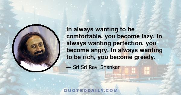 In always wanting to be comfortable, you become lazy. In always wanting perfection, you become angry. In always wanting to be rich, you become greedy.