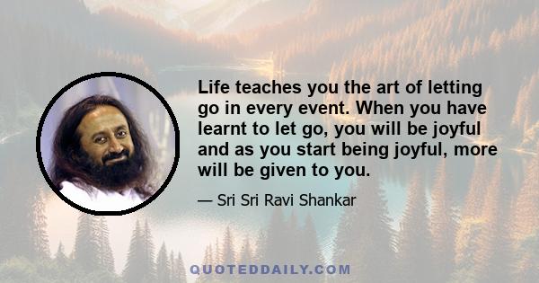 Life teaches you the art of letting go in every event. When you have learnt to let go, you will be joyful and as you start being joyful, more will be given to you.