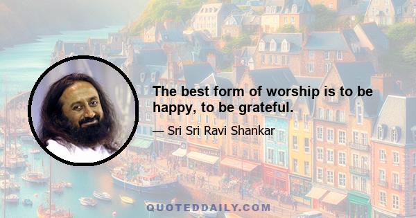 The best form of worship is to be happy, to be grateful.