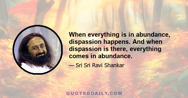 When everything is in abundance, dispassion happens. And when dispassion is there, everything comes in abundance.