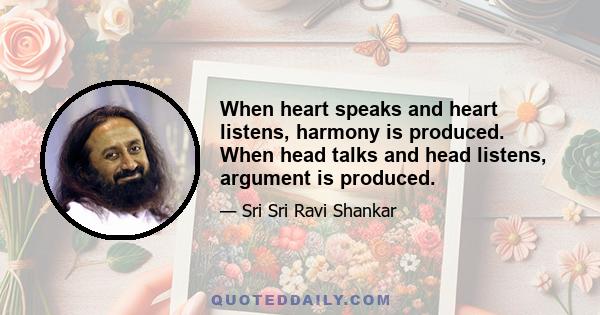 When heart speaks and heart listens, harmony is produced. When head talks and head listens, argument is produced.