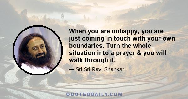 When you are unhappy, you are just coming in touch with your own boundaries. Turn the whole situation into a prayer & you will walk through it.