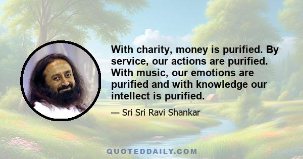 With charity, money is purified. By service, our actions are purified. With music, our emotions are purified and with knowledge our intellect is purified.