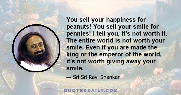 You sell your happiness for peanuts! You sell your smile for pennies! I tell you, it's not worth it. The entire world is not worth your smile. Even if you are made the king or the emperor of the world, it's not worth