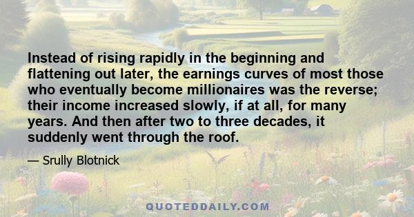 Instead of rising rapidly in the beginning and flattening out later, the earnings curves of most those who eventually become millionaires was the reverse; their income increased slowly, if at all, for many years. And