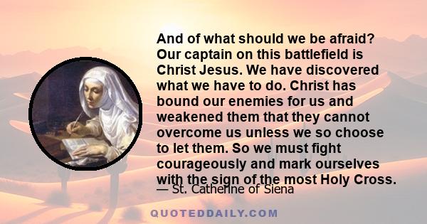 And of what should we be afraid? Our captain on this battlefield is Christ Jesus. We have discovered what we have to do. Christ has bound our enemies for us and weakened them that they cannot overcome us unless we so