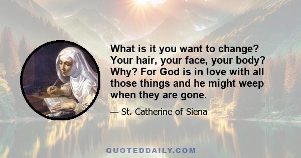 What is it you want to change? Your hair, your face, your body? Why? For God is in love with all those things and he might weep when they are gone.