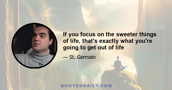 If you focus on the sweeter things of life, that's exactly what you're going to get out of life