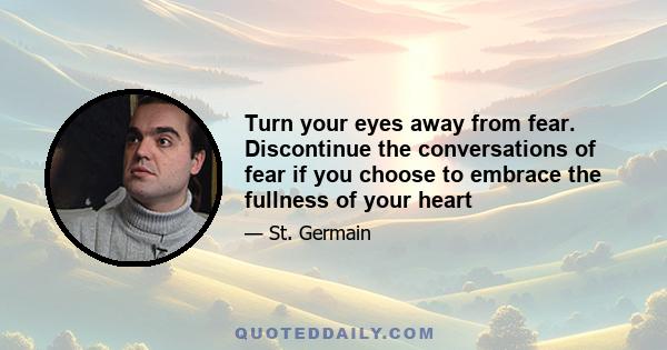 Turn your eyes away from fear. Discontinue the conversations of fear if you choose to embrace the fullness of your heart