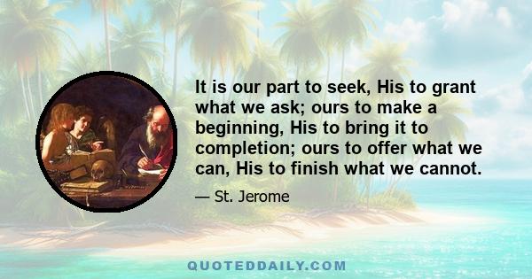 It is our part to seek, His to grant what we ask; ours to make a beginning, His to bring it to completion; ours to offer what we can, His to finish what we cannot.